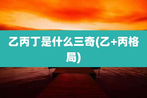 乙丙丁是什么三奇(乙+丙格局)