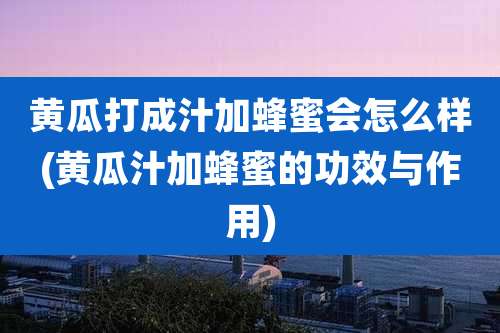黄瓜打成汁加蜂蜜会怎么样(黄瓜汁加蜂蜜的功效与作用)