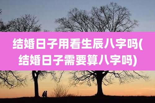 结婚日子用看生辰八字吗(结婚日子需要算八字吗)