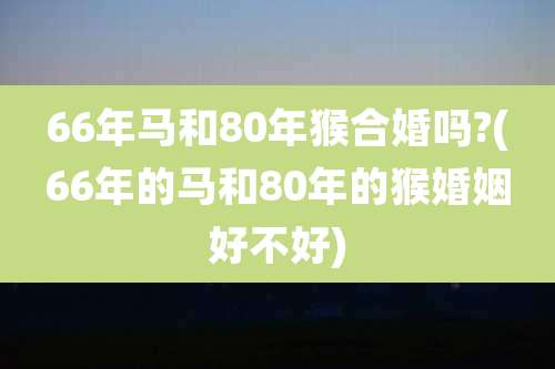 66年马和80年猴合婚吗?(66年的马和80年的猴婚姻好不好)