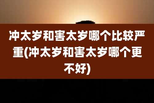 冲太岁和害太岁哪个比较严重(冲太岁和害太岁哪个更不好)