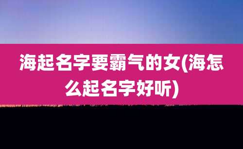 海起名字要霸气的女(海怎么起名字好听)