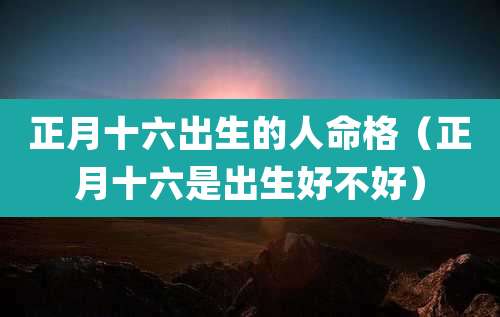 正月十六出生的人命格（正月十六是出生好不好）