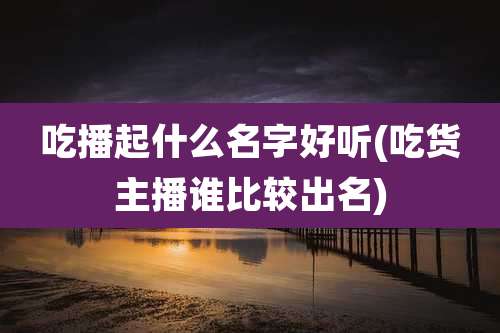 吃播起什么名字好听(吃货主播谁比较出名)