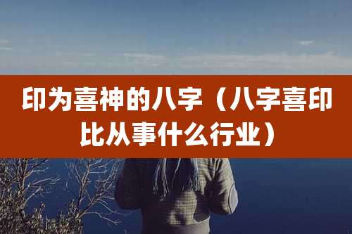 印为喜神的八字(八字喜印比从事什么行业)