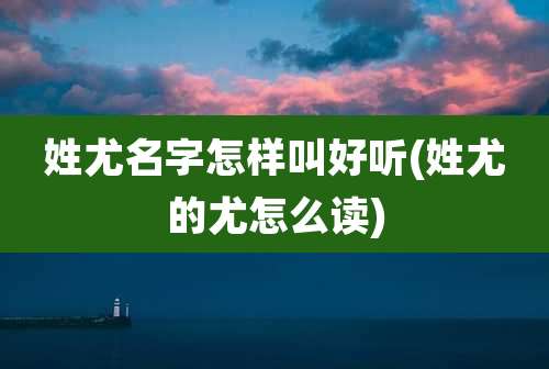 姓尤名字怎样叫好听(姓尤的尤怎么读)