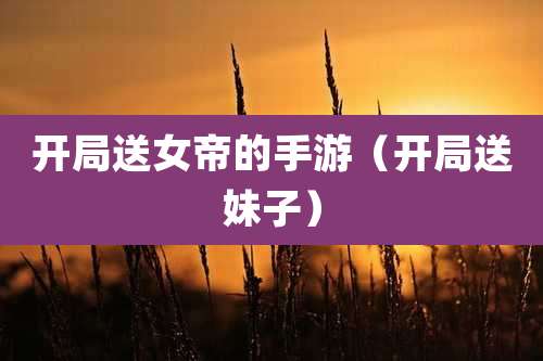 开局送女帝的手游(开局送妹子)