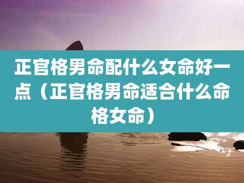 正官格男命配什么女命好一点(正官格男命适合什么命格女命)