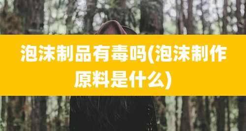 泡沫制品有毒吗(泡沫制作原料是什么)