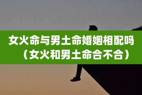 女火命与男土命婚姻相配吗(女火和男土命合不合)