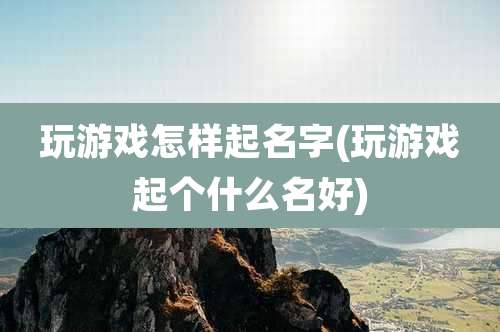 玩游戏怎样起名字(玩游戏起个什么名好)