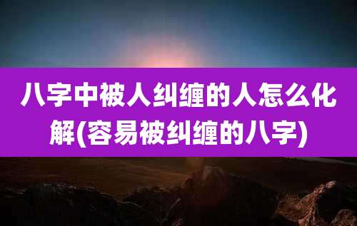 八字中被人纠缠的人怎么化解(容易被纠缠的八字)