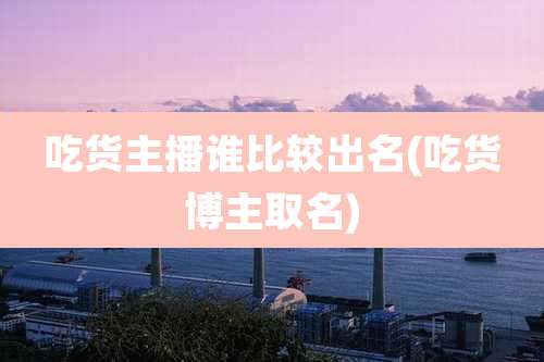 吃货主播谁比较出名(吃货博主取名)