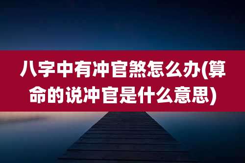 八字中有冲官煞怎么办(算命的说冲官是什么意思)