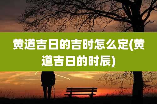 黄道吉日的吉时怎么定(黄道吉日的时辰)