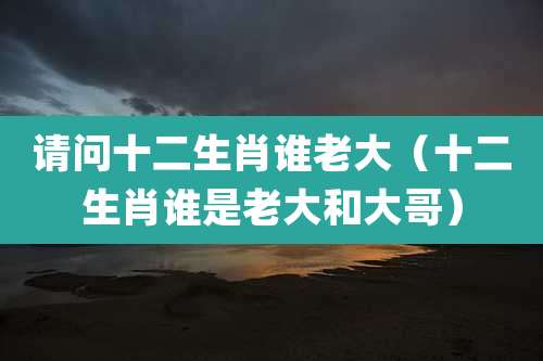 请问十二生肖谁老大(十二生肖谁是老大和大哥)