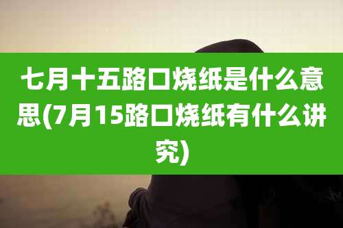 七月十五路口烧纸是什么意思(7月15路口烧纸有什么讲究)