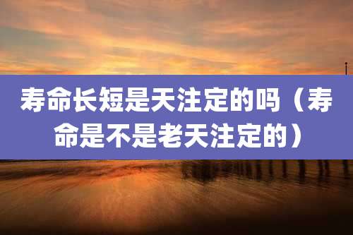 寿命长短是天注定的吗（寿命是不是老天注定的）