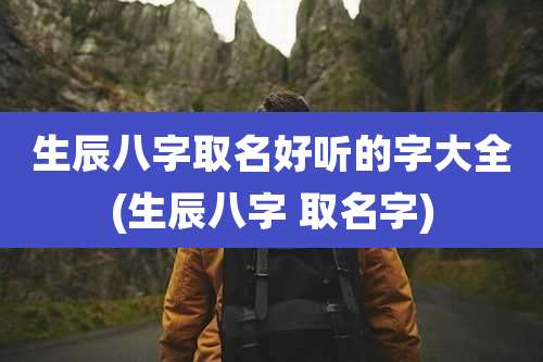 生辰八字取名好听的字大全(生辰八字 取名字)