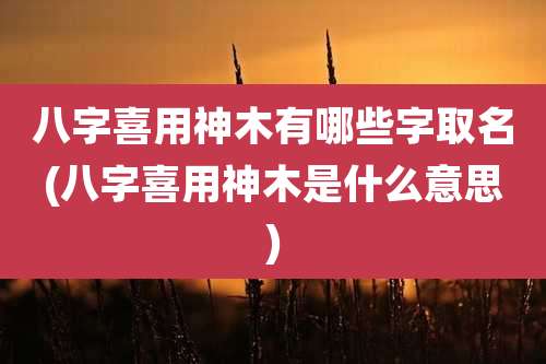 八字喜用神木有哪些字取名(八字喜用神木是什么意思)