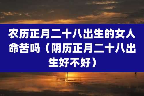 农历正月二十八出生的女人命苦吗(阴历正月二十八出生好不好)