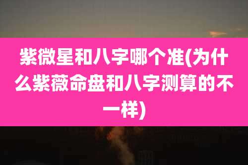 紫微星和八字哪个准(为什么紫薇命盘和八字测算的不一样)