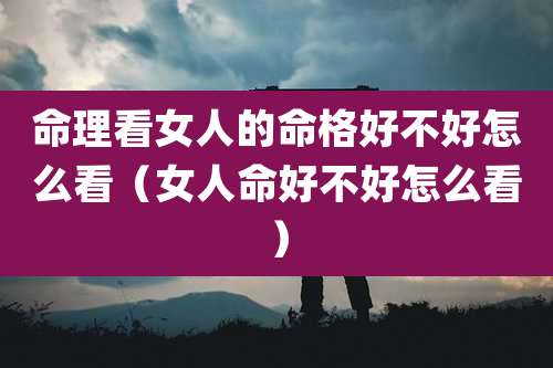 命理看女人的命格好不好怎么看(女人命好不好怎么看)