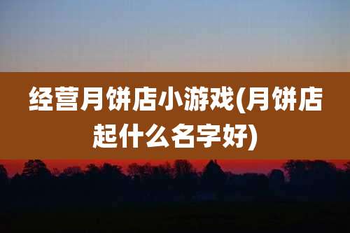经营月饼店小游戏(月饼店起什么名字好)