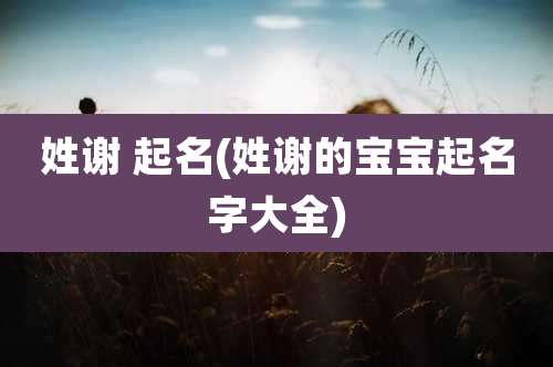 姓谢 起名(姓谢的宝宝起名字大全)