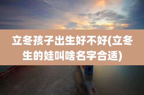 立冬孩子出生好不好(立冬生的娃叫啥名字合适)