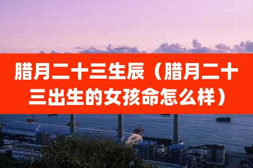 腊月二十三生辰(腊月二十三出生的女孩命怎么样)