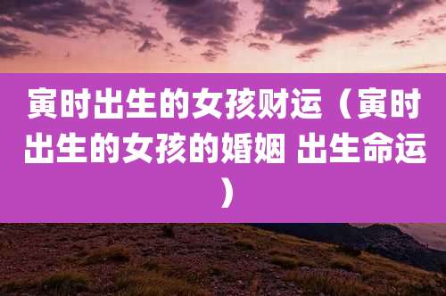 寅时出生的女孩财运(寅时出生的女孩的婚姻 出生命运)