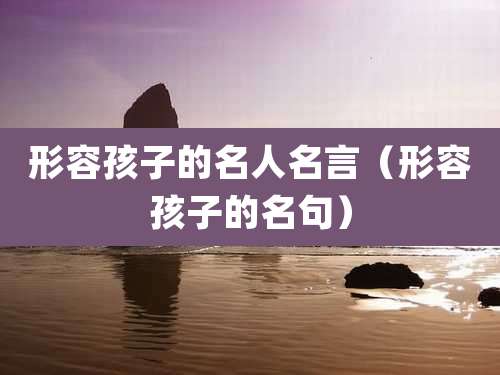 形容孩子的名人名言(形容孩子的名句)