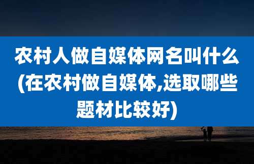 农村人做自媒体网名叫什么(在农村做自媒体,选取哪些题材比较好)