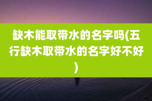 缺木能取带水的名字吗(五行缺木取带水的名字好不好)