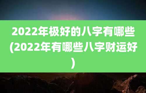 2022年极好的八字有哪些(2022年有哪些八字财运好)