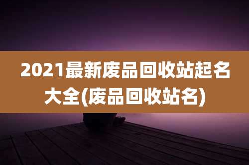 2021最新废品回收站起名大全(废品回收站名)