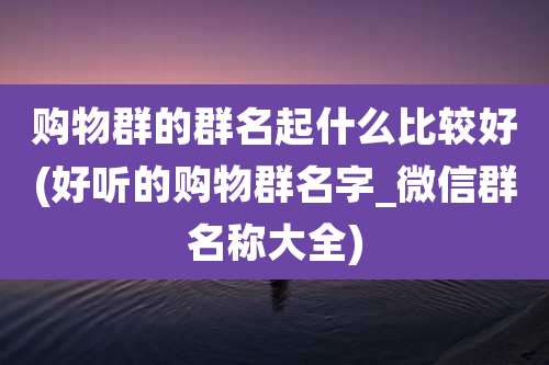 购物群的群名起什么比较好(好听的购物群名字_微信群名称大全)