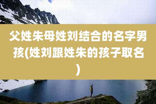 父姓朱母姓刘结合的名字男孩(姓刘跟姓朱的孩子取名)