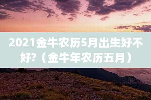 2021金牛农历5月出生好不好?（金牛年农历五月）