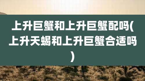 上升巨蟹和上升巨蟹配吗(上升天蝎和上升巨蟹合适吗)