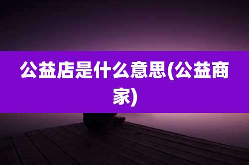 公益店是什么意思(公益商家)