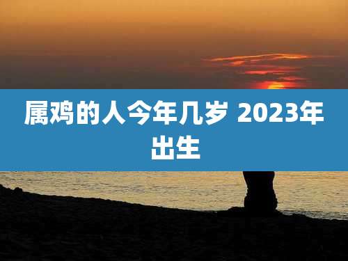 属鸡的人今年几岁 2023年出生