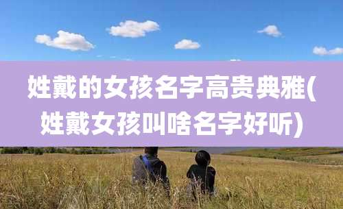 姓戴的女孩名字高贵典雅(姓戴女孩叫啥名字好听)