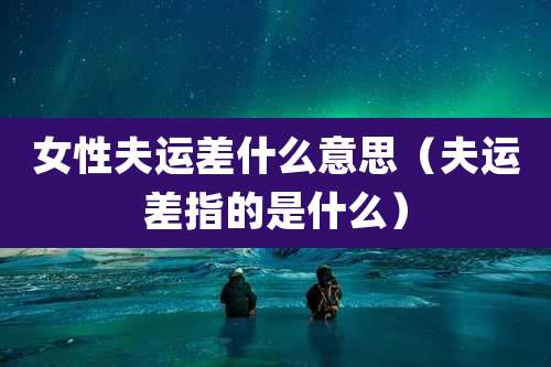 女性夫运差什么意思(夫运差指的是什么)