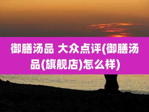 御膳汤品 大众点评(御膳汤品(旗舰店)怎么样)