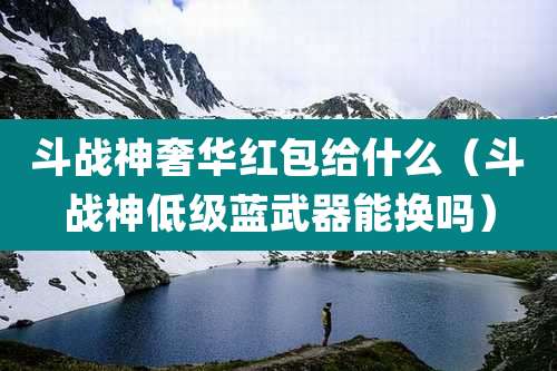 斗战神奢华红包给什么(斗战神低级蓝武器能换吗)