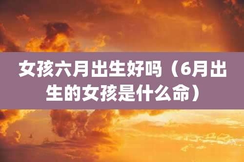 女孩六月出生好吗（6月出生的女孩是什么命）