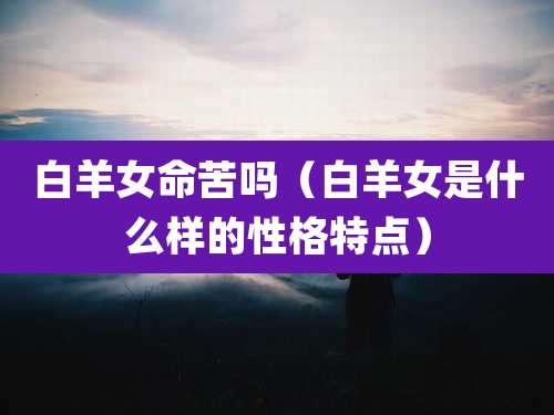白羊女命苦吗(白羊女是什么样的性格特点)