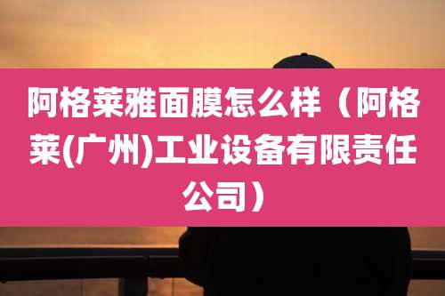 阿格莱雅面膜怎么样(阿格莱(广州)工业设备有限责任公司)